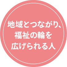 地域とつながり、福祉の輪を広げられる人